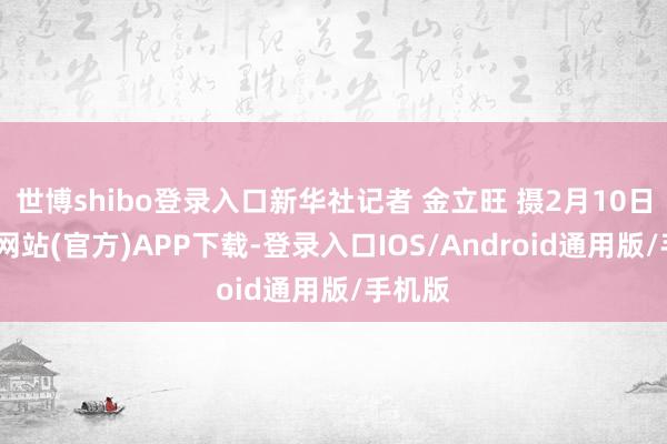 世博shibo登录入口新华社记者 金立旺 摄2月10日-世博网站(官方)APP下载-登录入口IOS/Android通用版/手机版