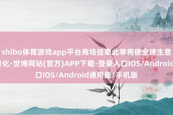 shibo体育游戏app平台商场挂牵此举将使全球生意垂危步地继续激化-世博网站(官方)APP下载-登录入口IOS/Android通用版/手机版