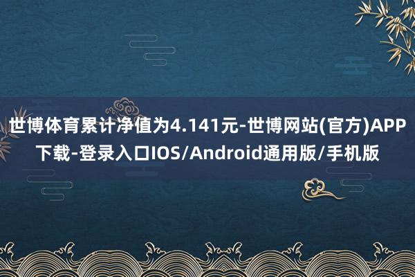 世博体育累计净值为4.141元-世博网站(官方)APP下载-登录入口IOS/Android通用版/手机版