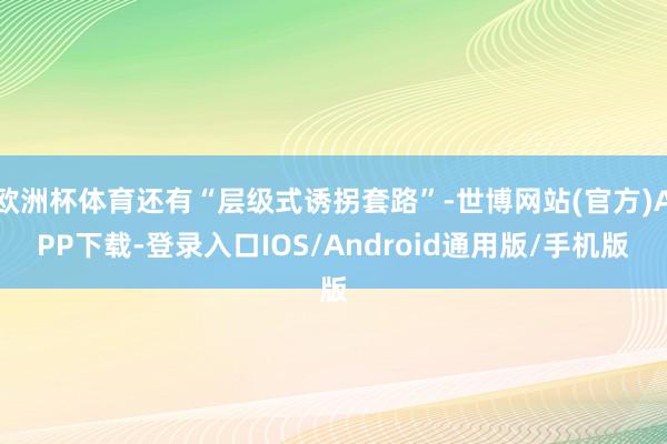 欧洲杯体育还有“层级式诱拐套路”-世博网站(官方)APP下载-登录入口IOS/Android通用版/手机版