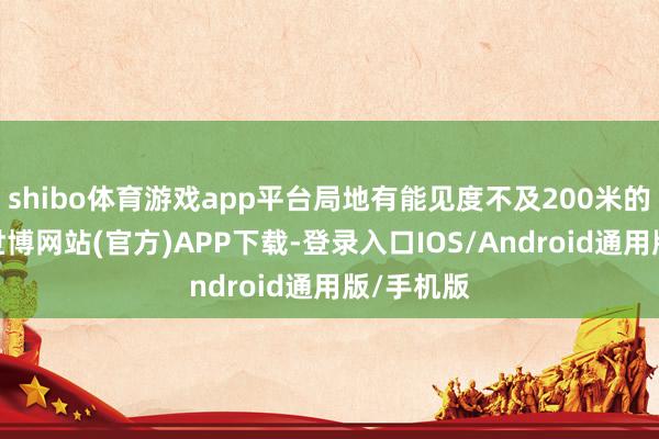 shibo体育游戏app平台局地有能见度不及200米的强浓雾-世博网站(官方)APP下载-登录入口IOS/Android通用版/手机版