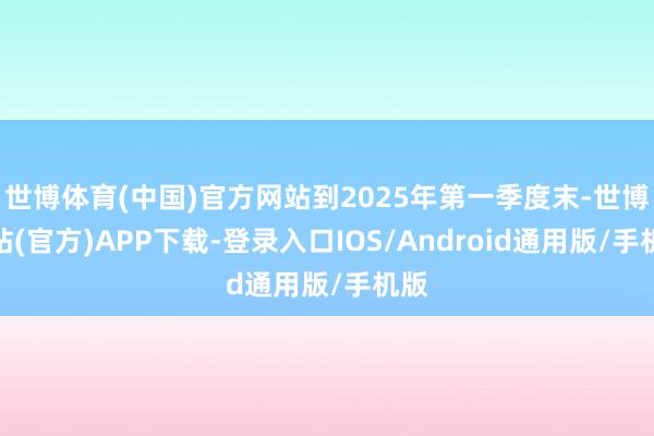 世博体育(中国)官方网站到2025年第一季度末-世博网站(官方)APP下载-登录入口IOS/Android通用版/手机版
