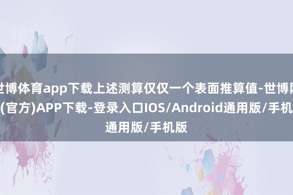 世博体育app下载上述测算仅仅一个表面推算值-世博网站(官方)APP下载-登录入口IOS/Android通用版/手机版