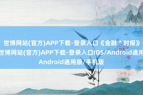 世博网站(官方)APP下载-登录入口《金融 * 时报》的报谈称-世博网站(官方)APP下载-登录入口IOS/Android通用版/手机版