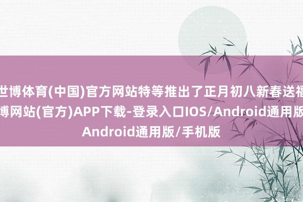 世博体育(中国)官方网站特等推出了正月初八新春送福举止-世博网站(官方)APP下载-登录入口IOS/Android通用版/手机版