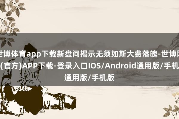世博体育app下载新盘问揭示无须如斯大费落魄-世博网站(官方)APP下载-登录入口IOS/Android通用版/手机版