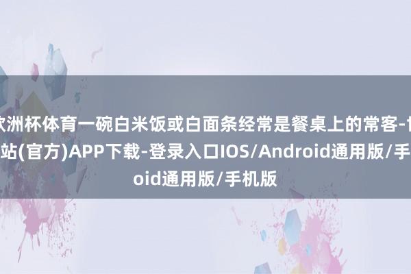 欧洲杯体育一碗白米饭或白面条经常是餐桌上的常客-世博网站(官方)APP下载-登录入口IOS/Android通用版/手机版