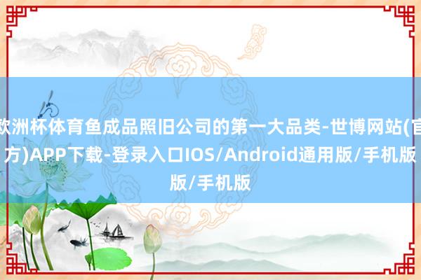 欧洲杯体育鱼成品照旧公司的第一大品类-世博网站(官方)APP下载-登录入口IOS/Android通用版/手机版