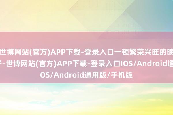 世博网站(官方)APP下载-登录入口一顿繁荣兴旺的晚饭端上了桌子-世博网站(官方)APP下载-登录入口IOS/Android通用版/手机版