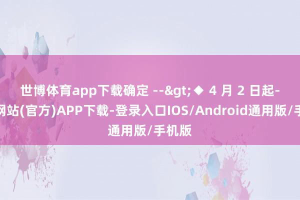 世博体育app下载确定 -->◆ 4 月 2 日起-世博网站(官方)APP下载-登录入口IOS/Android通用版/手机版
