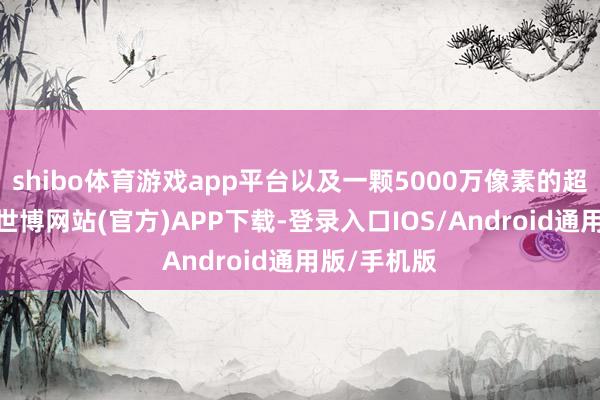 shibo体育游戏app平台以及一颗5000万像素的超广角镜头-世博网站(官方)APP下载-登录入口IOS/Android通用版/手机版