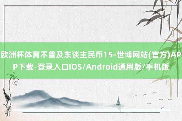 欧洲杯体育不普及东谈主民币15-世博网站(官方)APP下载-登录入口IOS/Android通用版/手机版