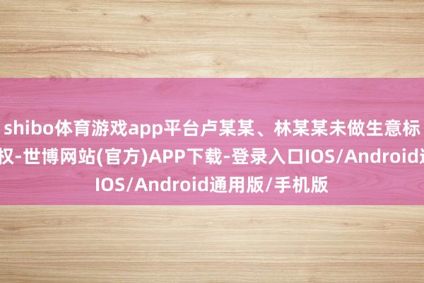 shibo体育游戏app平台卢某某、林某某未做生意标权东说念主授权-世博网站(官方)APP下载-登录入口IOS/Android通用版/手机版