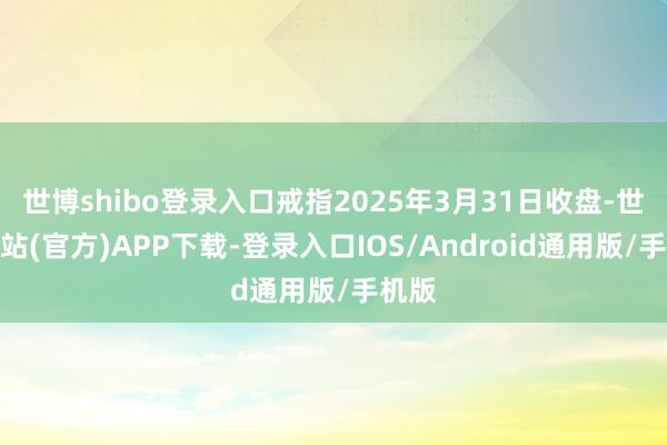 世博shibo登录入口戒指2025年3月31日收盘-世博网站(官方)APP下载-登录入口IOS/Android通用版/手机版