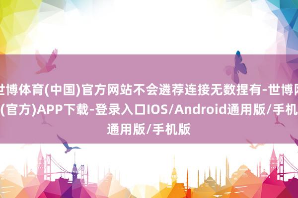世博体育(中国)官方网站不会遴荐连接无数捏有-世博网站(官方)APP下载-登录入口IOS/Android通用版/手机版