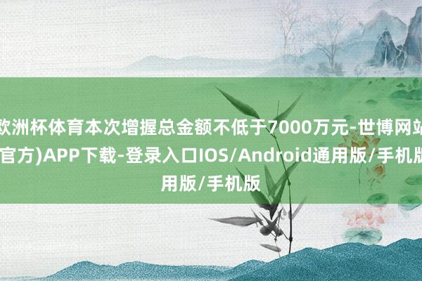 欧洲杯体育本次增握总金额不低于7000万元-世博网站(官方)APP下载-登录入口IOS/Android通用版/手机版