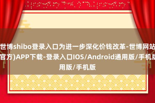 世博shibo登录入口为进一步深化价钱改革-世博网站(官方)APP下载-登录入口IOS/Android通用版/手机版