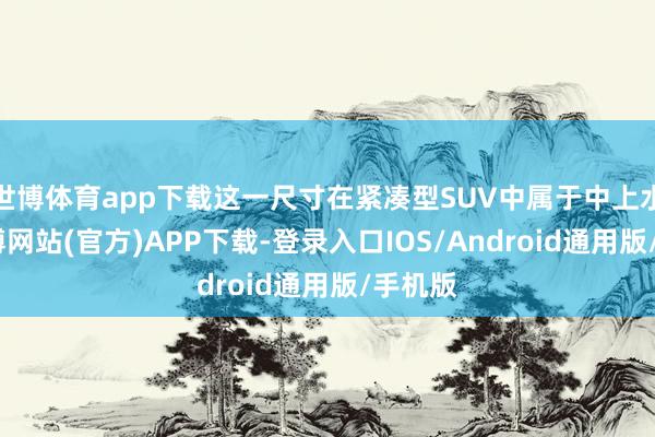 世博体育app下载这一尺寸在紧凑型SUV中属于中上水平-世博网站(官方)APP下载-登录入口IOS/Android通用版/手机版