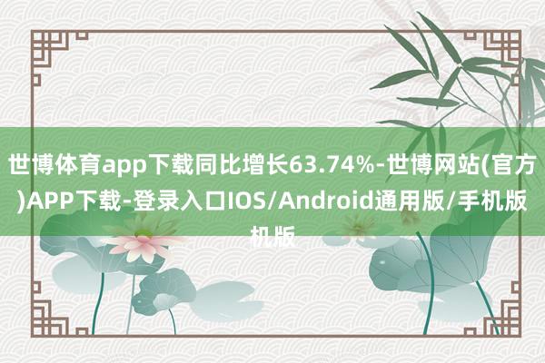 世博体育app下载同比增长63.74%-世博网站(官方)APP下载-登录入口IOS/Android通用版/手机版