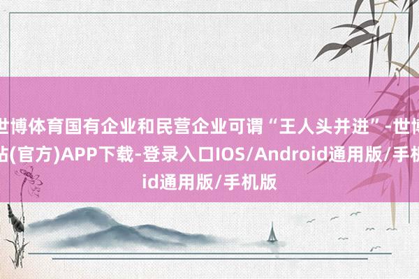 世博体育国有企业和民营企业可谓“王人头并进”-世博网站(官方)APP下载-登录入口IOS/Android通用版/手机版