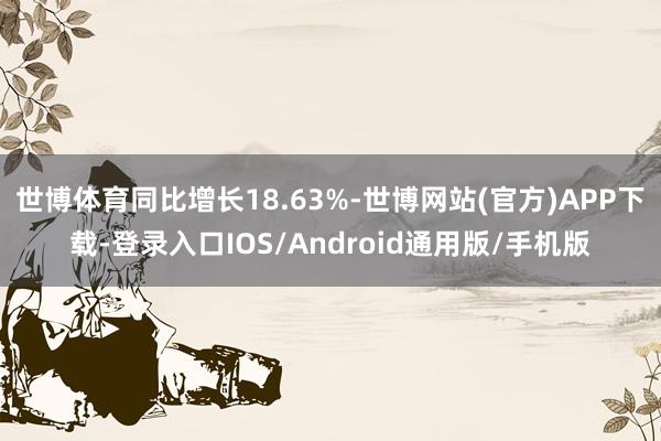 世博体育同比增长18.63%-世博网站(官方)APP下载-登录入口IOS/Android通用版/手机版