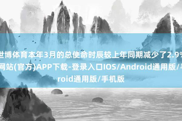 世博体育本年3月的总使命时辰较上年同期减少了2.9%-世博网站(官方)APP下载-登录入口IOS/Android通用版/手机版