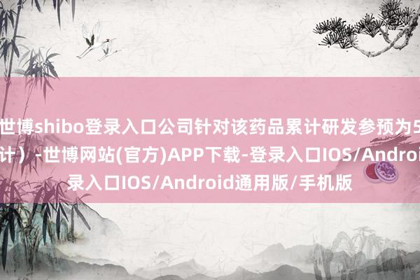 世博shibo登录入口公司针对该药品累计研发参预为593万元（未经审计）-世博网站(官方)APP下载-登录入口IOS/Android通用版/手机版