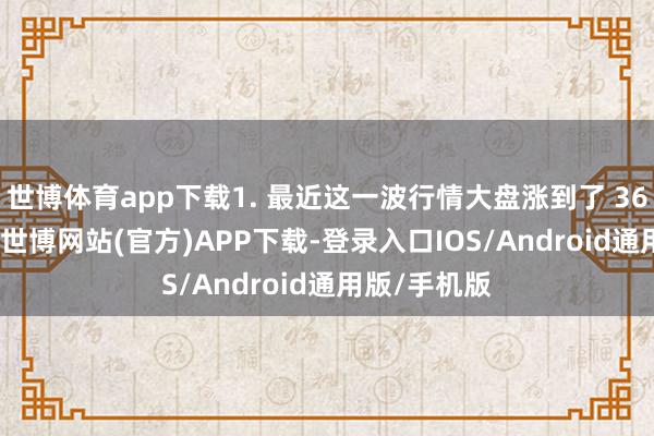 世博体育app下载1. 最近这一波行情大盘涨到了 3600 点左右-世博网站(官方)APP下载-登录入口IOS/Android通用版/手机版