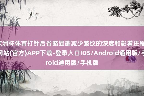 欧洲杯体育打针后省略显耀减少皱纹的深度和彰着进程-世博网站(官方)APP下载-登录入口IOS/Android通用版/手机版