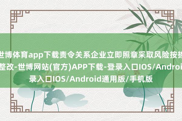 世博体育app下载责令关系企业立即照章采取风险按捺顺次并开展自查整改-世博网站(官方)APP下载-登录入口IOS/Android通用版/手机版