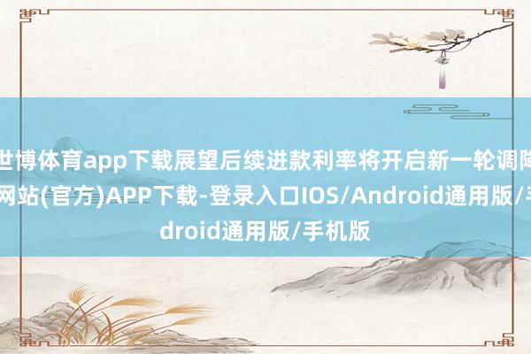 世博体育app下载展望后续进款利率将开启新一轮调降-世博网站(官方)APP下载-登录入口IOS/Android通用版/手机版
