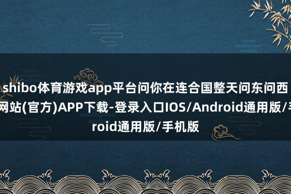 shibo体育游戏app平台问你在连合国整天问东问西-世博网站(官方)APP下载-登录入口IOS/Android通用版/手机版
