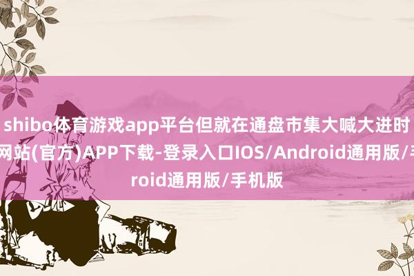 shibo体育游戏app平台但就在通盘市集大喊大进时-世博网站(官方)APP下载-登录入口IOS/Android通用版/手机版