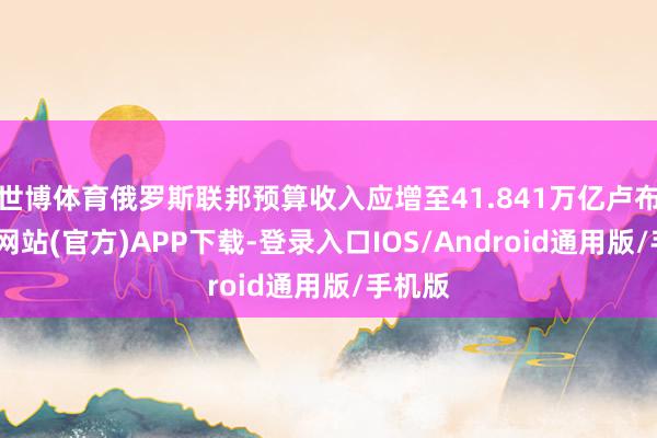 世博体育俄罗斯联邦预算收入应增至41.841万亿卢布-世博网站(官方)APP下载-登录入口IOS/Android通用版/手机版