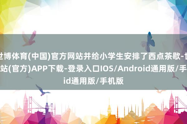 世博体育(中国)官方网站并给小学生安排了西点茶歇-世博网站(官方)APP下载-登录入口IOS/Android通用版/手机版
