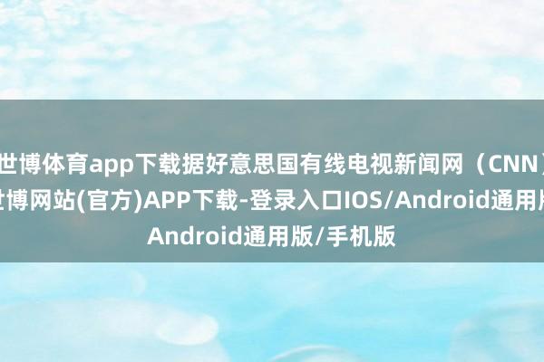 世博体育app下载据好意思国有线电视新闻网（CNN）报说念-世博网站(官方)APP下载-登录入口IOS/Android通用版/手机版