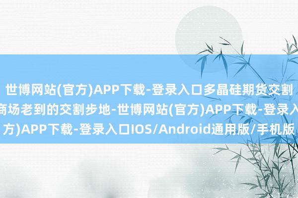 世博网站(官方)APP下载-登录入口多晶硅期货交割面目沿用了现在期货商场老到的交割步地-世博网站(官方)APP下载-登录入口IOS/Android通用版/手机版
