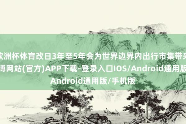 欧洲杯体育改日3年至5年会为世界边界内出行市集带来变革-世博网站(官方)APP下载-登录入口IOS/Android通用版/手机版