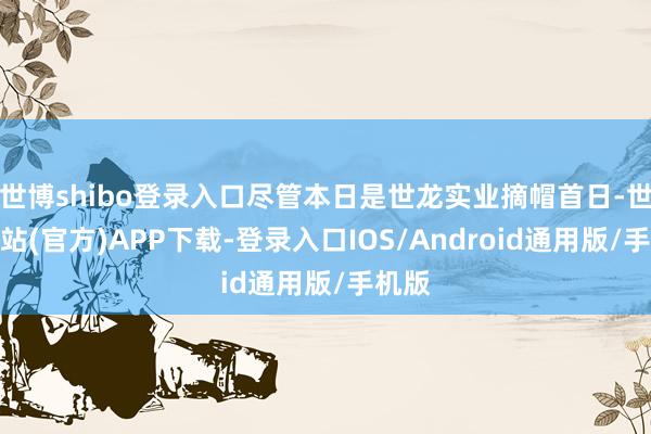 世博shibo登录入口尽管本日是世龙实业摘帽首日-世博网站(官方)APP下载-登录入口IOS/Android通用版/手机版