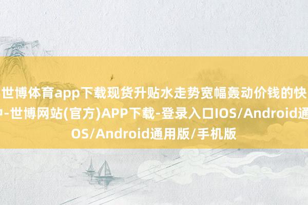 世博体育app下载现货升贴水走势宽幅轰动　　价钱的快速高潮经由中-世博网站(官方)APP下载-登录入口IOS/Android通用版/手机版