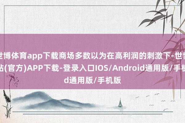 世博体育app下载商场多数以为在高利润的刺激下-世博网站(官方)APP下载-登录入口IOS/Android通用版/手机版
