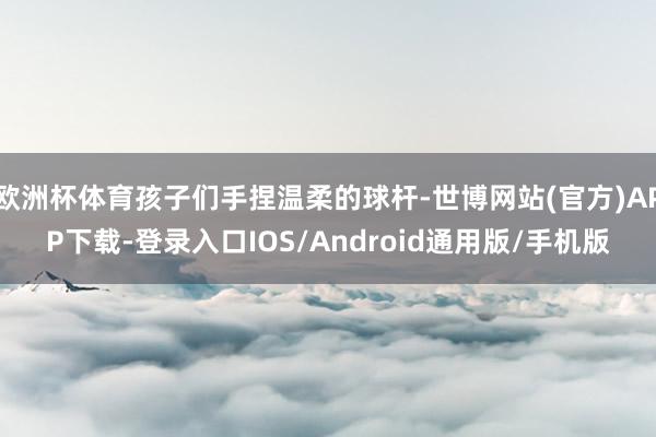 欧洲杯体育孩子们手捏温柔的球杆-世博网站(官方)APP下载-登录入口IOS/Android通用版/手机版
