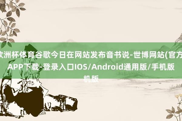 欧洲杯体育谷歌今日在网站发布音书说-世博网站(官方)APP下载-登录入口IOS/Android通用版/手机版