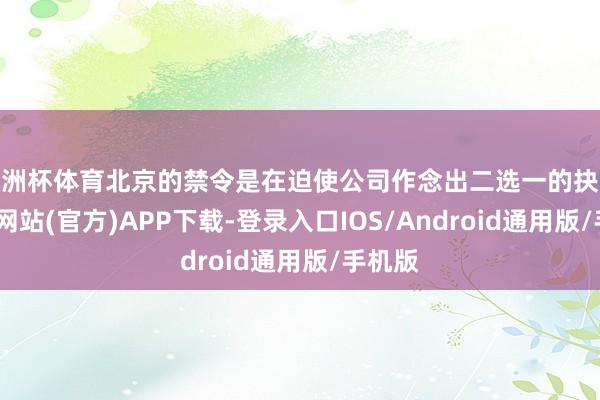 欧洲杯体育北京的禁令是在迫使公司作念出二选一的抉择-世博网站(官方)APP下载-登录入口IOS/Android通用版/手机版