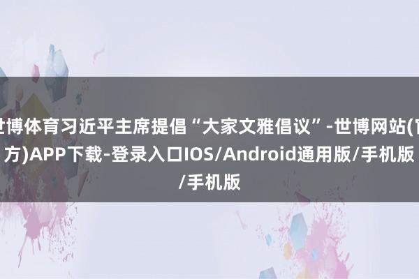 世博体育习近平主席提倡“大家文雅倡议”-世博网站(官方)APP下载-登录入口IOS/Android通用版/手机版