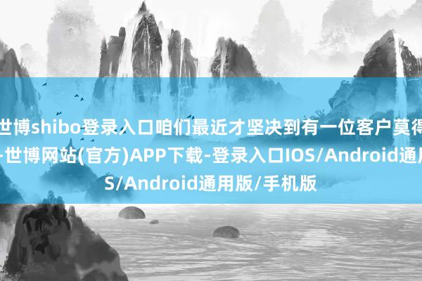 世博shibo登录入口咱们最近才坚决到有一位客户莫得与咱们同路-世博网站(官方)APP下载-登录入口IOS/Android通用版/手机版