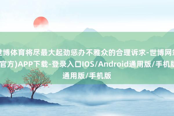 世博体育将尽最大起劲惩办不雅众的合理诉求-世博网站(官方)APP下载-登录入口IOS/Android通用版/手机版