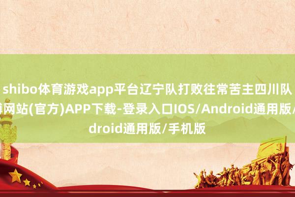 shibo体育游戏app平台辽宁队打败往常苦主四川队后-世博网站(官方)APP下载-登录入口IOS/Android通用版/手机版