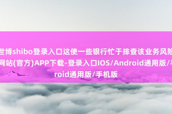 世博shibo登录入口这使一些银行忙于排查该业务风险-世博网站(官方)APP下载-登录入口IOS/Android通用版/手机版
