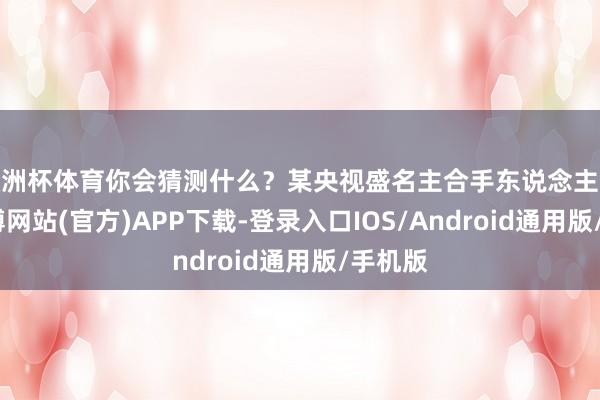 欧洲杯体育你会猜测什么？某央视盛名主合手东说念主说过-世博网站(官方)APP下载-登录入口IOS/Android通用版/手机版